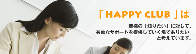 「HAPPY CLUB」は皆様の「知りたい」に対して、有効なサポートを提供していく場でありたいと考えています。